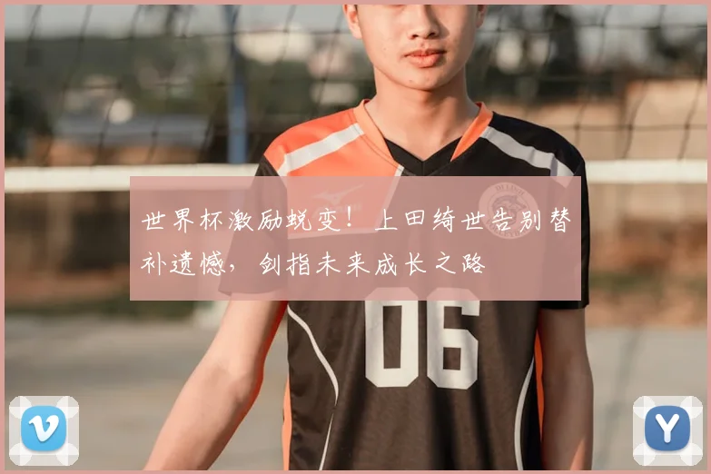 世界杯激励蜕变！上田绮世告别替补遗憾，剑指未来成长之路
